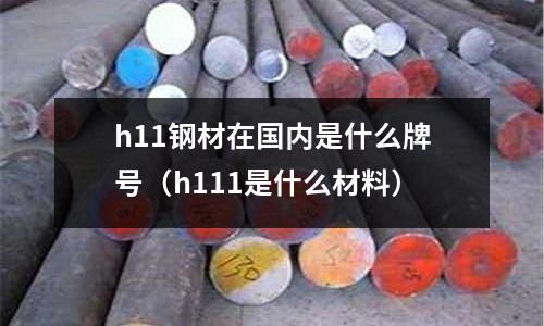 h11鋼材在國(guó)內(nèi)是什么牌號(hào)（h111是什么材料）