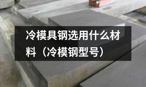 冷模具鋼選用什么材料(冷模鋼型號)
