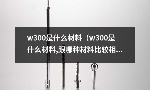 w300是什么材料(w300是什么材料,跟哪種材料比較相似)