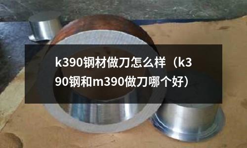 k390鋼材做刀怎么樣（k390鋼和m390做刀哪個好）