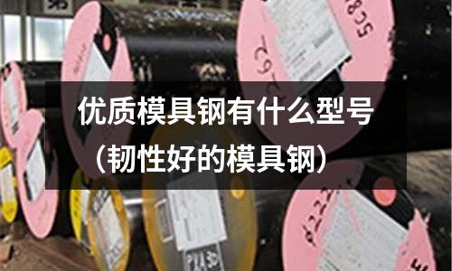優質模具鋼有什么型號(韌性好的模具鋼)