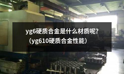 yg6硬質(zhì)合金是什么材質(zhì)呢？（yg610硬質(zhì)合金性能）