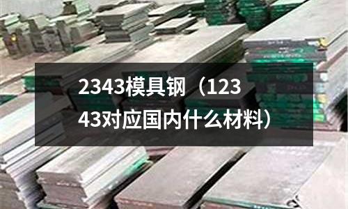2343模具鋼（12343對應國內什么材料）