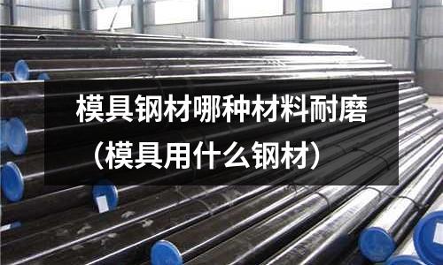 模具鋼材哪種材料耐磨(模具用什么鋼材)