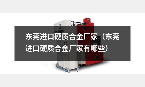 東莞進口硬質合金廠家（東莞進口硬質合金廠家有哪些）