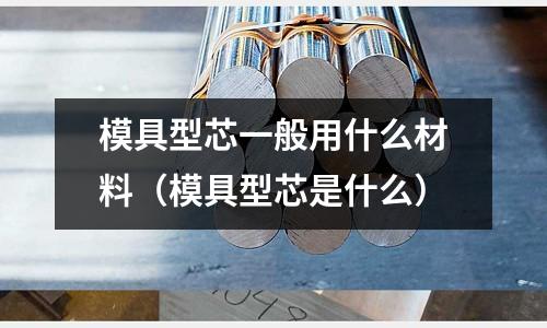 模具型芯一般用什么材料(模具型芯是什么)