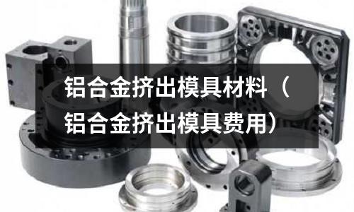 鋁合金擠出模具材料(鋁合金擠出模具費(fèi)用)