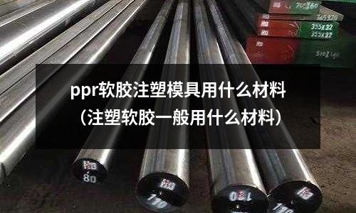 ppr軟膠注塑模具用什么材料(注塑軟膠一般用什么材料)