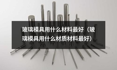 玻璃模具用什么材料最好（玻璃模具用什么材質材料最好）