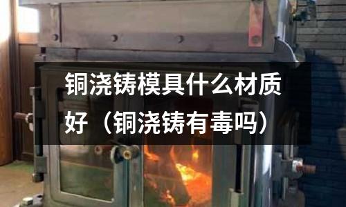 銅澆鑄模具什么材質(zhì)好（銅澆鑄有毒嗎）