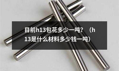 目前h13包花多少一噸？（h13是什么材料多少錢一噸）
