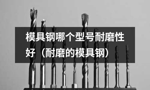 模具鋼哪個型號耐磨性好（耐磨的模具鋼）