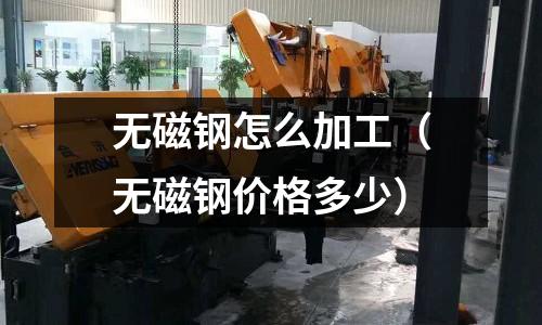無磁鋼怎么加工(無磁鋼價格多少)