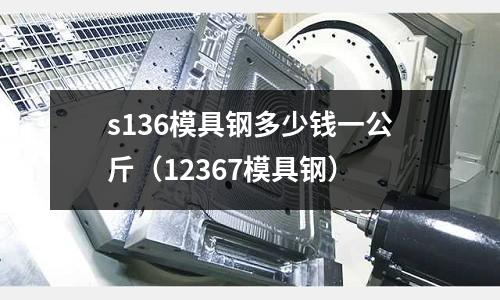 s136模具鋼多少錢一公斤（12367模具鋼）