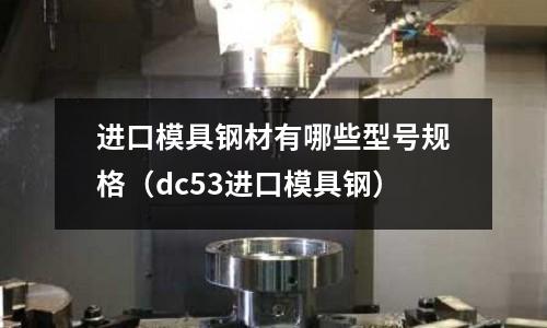 進口模具鋼材有哪些型號規格（dc53進口模具鋼）