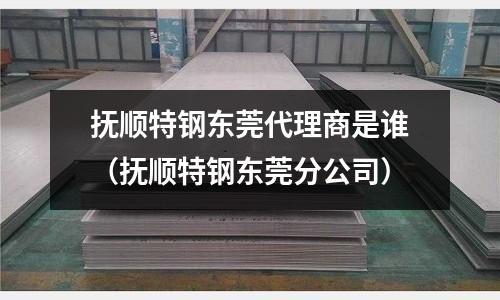 撫順特鋼東莞代理商是誰（撫順特鋼東莞分公司）