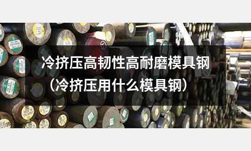 冷擠壓高韌性高耐磨模具鋼（冷擠壓用什么模具鋼）