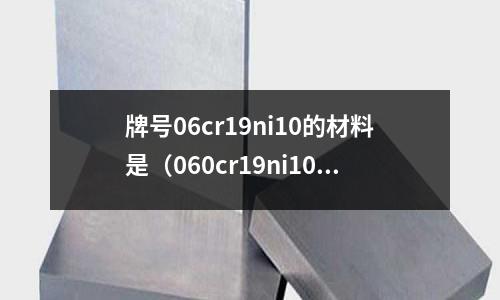 牌號06cr19ni10的材料是（060cr19ni10是什么材質）