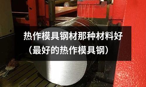 熱作模具鋼材那種材料好（最好的熱作模具鋼）
