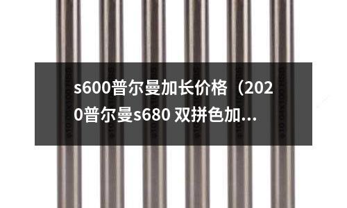 s600普爾曼加長價格（2020普爾曼s680 雙拼色加長版價格）
