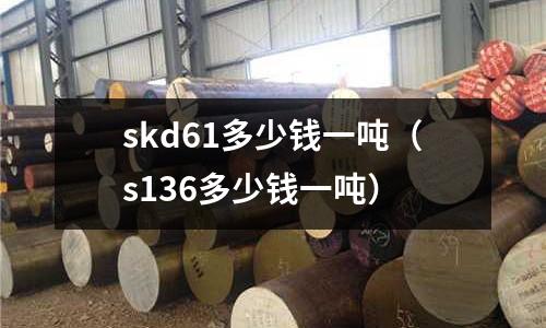 skd61多少錢一噸（s136多少錢一噸）