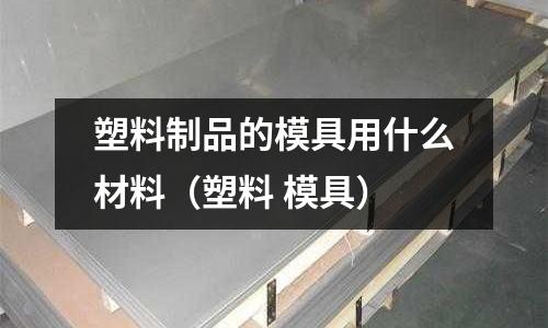 塑料制品的模具用什么材料(塑料 模具)
