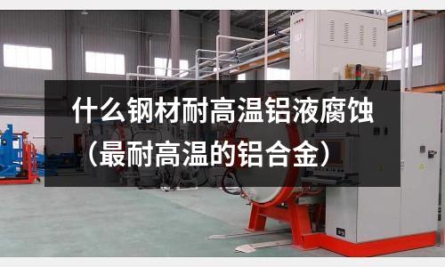 什么鋼材耐高溫鋁液腐蝕（最耐高溫的鋁合金）