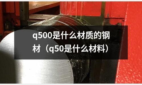 q500是什么材質的鋼材（q50是什么材料）