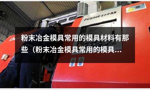 粉末冶金模具常用的模具材料有那些（粉末冶金模具常用的模具材料有那些種）