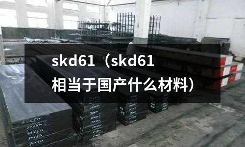 skd61（skd61相當(dāng)于國產(chǎn)什么材料）