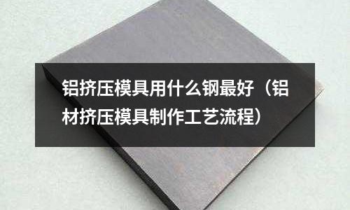 鋁擠壓模具用什么鋼最好(鋁材擠壓模具制作工藝流程)