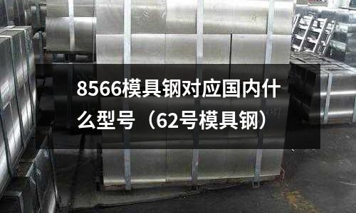 8566模具鋼對應(yīng)國內(nèi)什么型號(62號模具鋼)