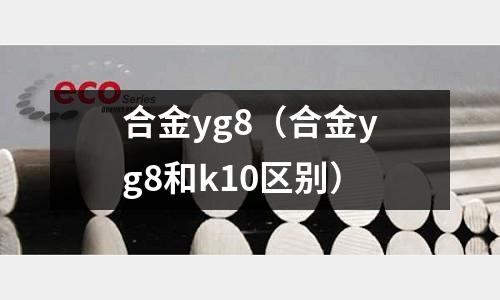 合金yg8（合金yg8和k10區別）
