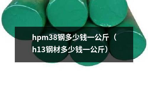 hpm38鋼多少錢一公斤(h13鋼材多少錢一公斤)