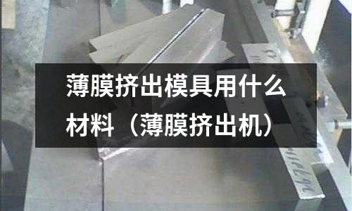 薄膜擠出模具用什么材料（薄膜擠出機(jī)）