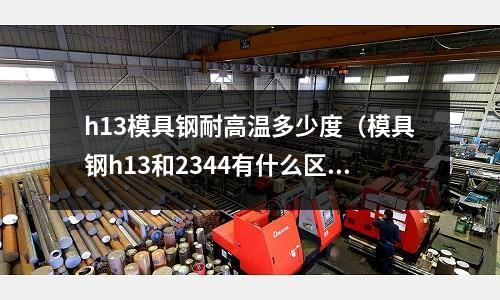 h13模具鋼耐高溫多少度（模具鋼h13和2344有什么區別）