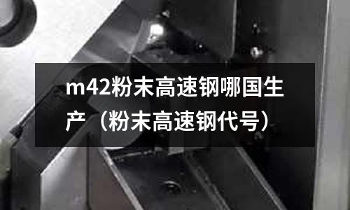 m42粉末高速鋼哪國生產(chǎn)（粉末高速鋼代號）