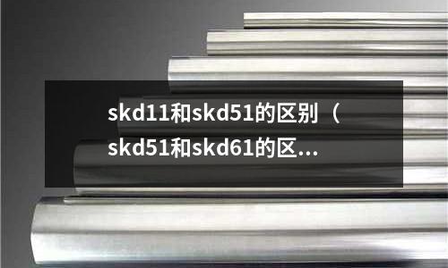 skd11和skd51的區(qū)別(skd51和skd61的區(qū)別)