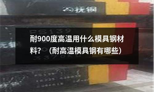 耐900度高溫用什么模具鋼材料？（耐高溫模具鋼有哪些）