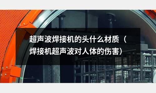 超聲波焊接機的頭什么材質（焊接機超聲波對人體的傷害）