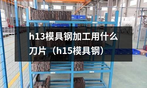 h13模具鋼加工用什么刀片(h15模具鋼)