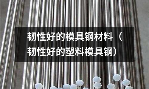 韌性好的模具鋼材料(韌性好的塑料模具鋼)