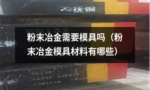 粉末冶金需要模具嗎(粉末冶金模具材料有哪些)