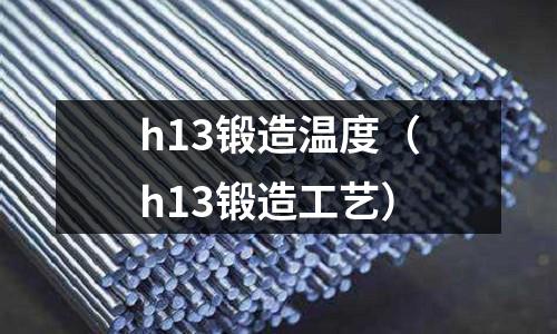 h13鍛造溫度（h13鍛造工藝）