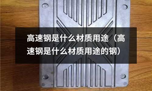 高速鋼是什么材質(zhì)用途(高速鋼是什么材質(zhì)用途的鋼)