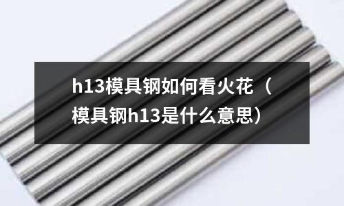 h13模具鋼如何看火花(模具鋼h13是什么意思)