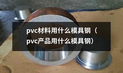 pvc材料用什么模具鋼（pvc產(chǎn)品用什么模具鋼）
