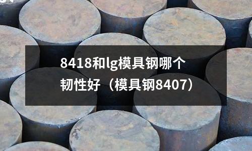 8418和lg模具鋼哪個(gè)韌性好(模具鋼8407)