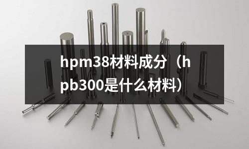 hpm38材料成分（hpb300是什么材料）