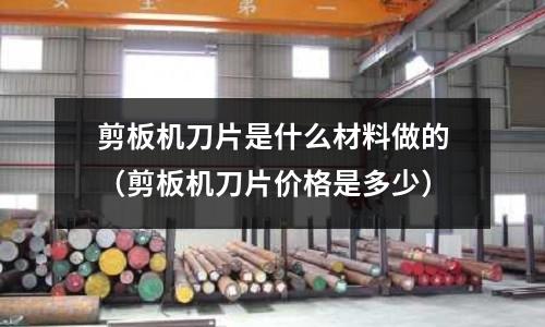 剪板機刀片是什么材料做的（剪板機刀片價格是多少）